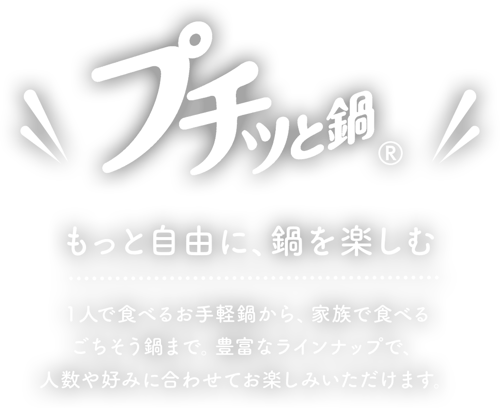 プチッと鍋もっと自由に、鍋を楽しむ１人で食べるお手軽鍋から、家族で食べる ごちそう鍋まで豊富なラインナップで、人数や好みに合わせてお楽しみいただけます。