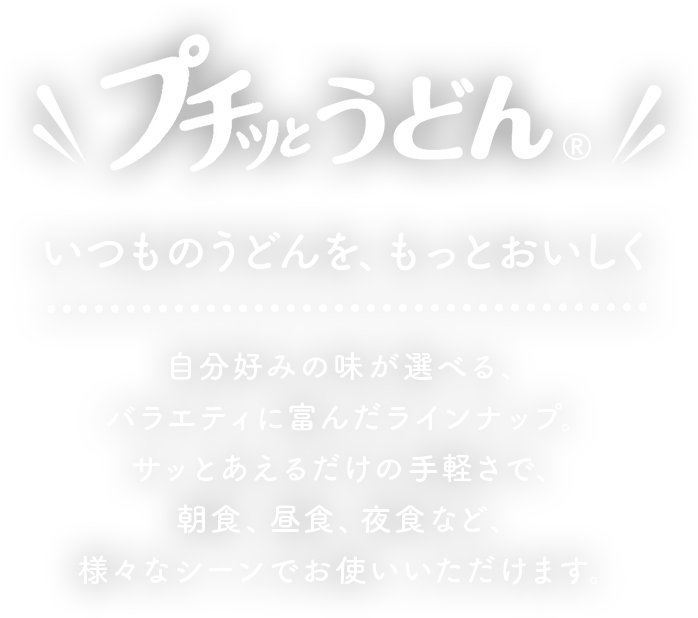 プチッとうどん　いつもうどんを、もっとおいしく　自分好みの味が選べる、バラエティに富んだラインナップ。サッとあえるだけの手軽さで、朝食、昼食、夜食など、様々なシーンでお使いいただけます。