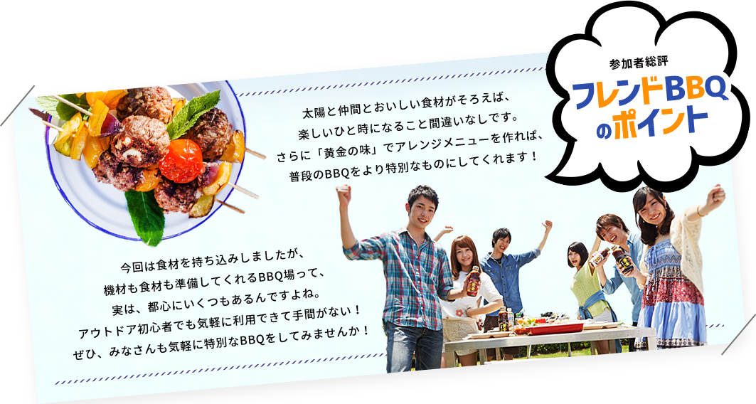 参加者総評　フレンドBBQのポイント　太陽と仲間とおいしい食材がそろえば、楽しいひと時になること間違いなしです。さらに「黄金の味」でアレンジメニューを作れば、普段のBBQをより特別なものにしてくれます！今回は食材を持ち込みしましたが、機材も食材も準備してくれるBBQ場って、実は、都心にいくつもあるんですよね。アウトドア初心者でも気軽に利用できて手間がない！ぜひ、みなさんも気軽に特別なBBQをしてみませんか！」